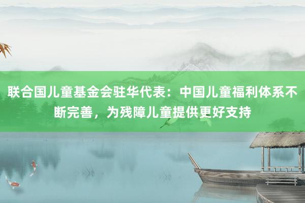 联合国儿童基金会驻华代表：中国儿童福利体系不断完善，为残障儿童提供更好支持