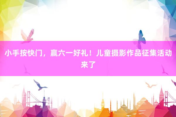 小手按快门，赢六一好礼！儿童摄影作品征集活动来了