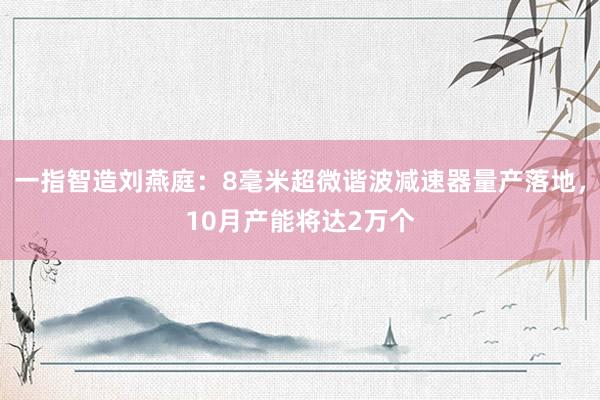 一指智造刘燕庭：8毫米超微谐波减速器量产落地，10月产能将达2万个