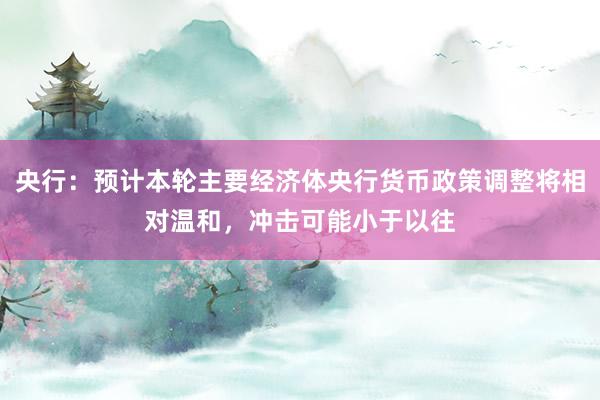 央行：预计本轮主要经济体央行货币政策调整将相对温和，冲击可能小于以往