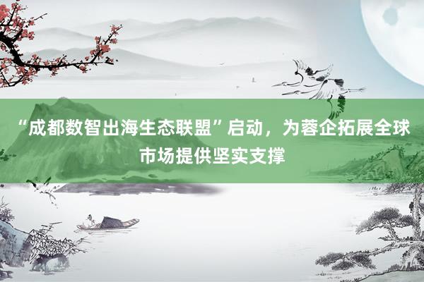 “成都数智出海生态联盟”启动，为蓉企拓展全球市场提供坚实支撑