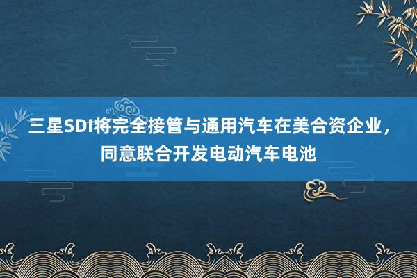 三星SDI将完全接管与通用汽车在美合资企业，同意联合开发电动汽车电池