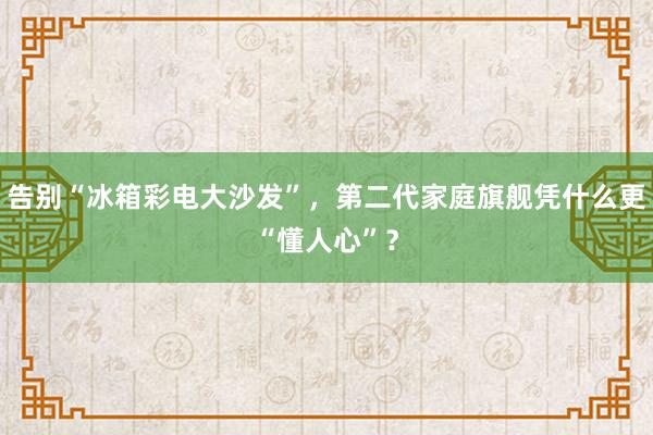 告别“冰箱彩电大沙发”，第二代家庭旗舰凭什么更“懂人心”？
