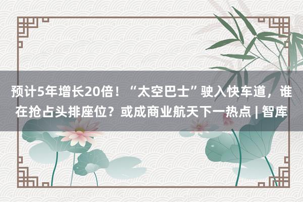 预计5年增长20倍！“太空巴士”驶入快车道，谁在抢占头排座位？或成商业航天下一热点 | 智库