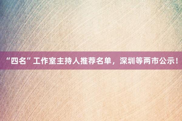 “四名”工作室主持人推荐名单，深圳等两市公示！