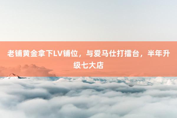 老铺黄金拿下LV铺位，与爱马仕打擂台，半年升级七大店