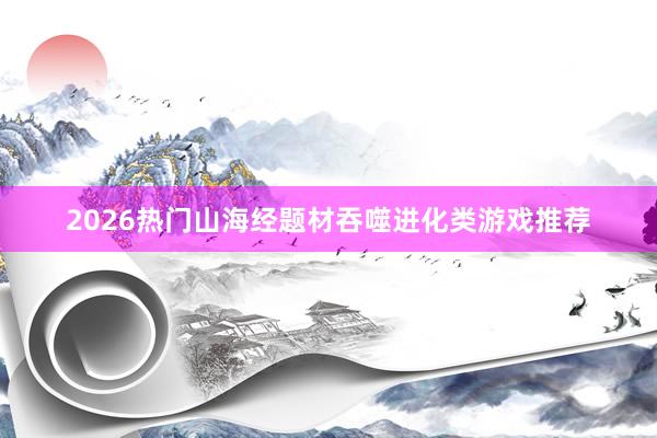 2026热门山海经题材吞噬进化类游戏推荐
