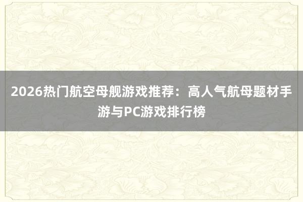 2026热门航空母舰游戏推荐：高人气航母题材手游与PC游戏排行榜
