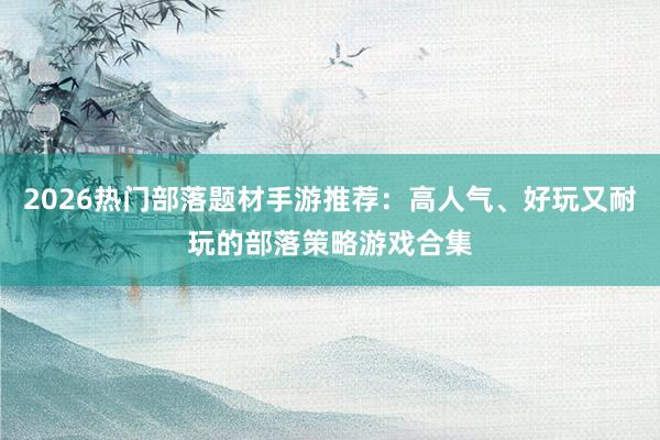 2026热门部落题材手游推荐：高人气、好玩又耐玩的部落策略游戏合集