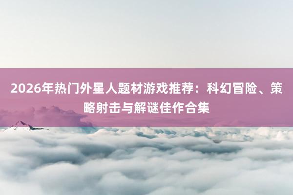 2026年热门外星人题材游戏推荐：科幻冒险、策略射击与解谜佳作合集