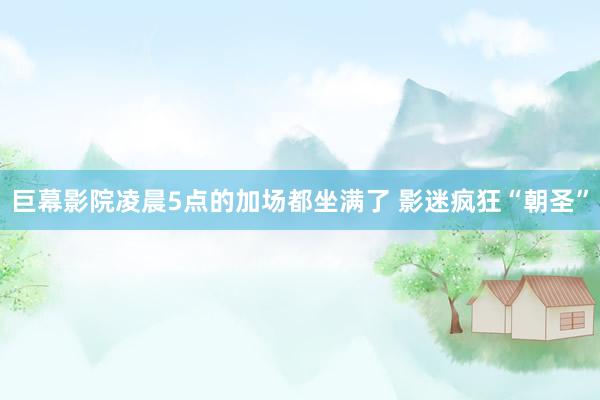 巨幕影院凌晨5点的加场都坐满了 影迷疯狂“朝圣”