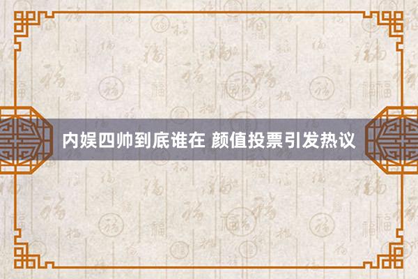 内娱四帅到底谁在 颜值投票引发热议