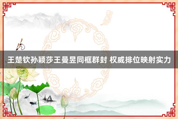 王楚钦孙颖莎王曼昱同框群封 权威排位映射实力