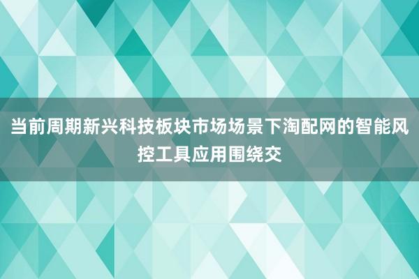 当前周期新兴科技板块市场场景下淘配网的智能风控工具应用围绕交