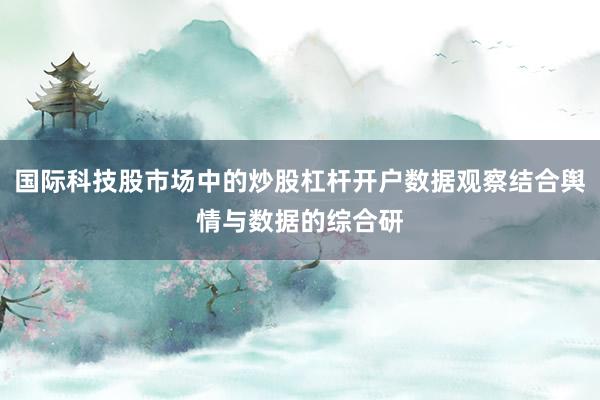国际科技股市场中的炒股杠杆开户数据观察结合舆情与数据的综合研