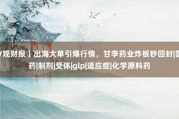 V观财报｜出海大单引爆行情，甘李药业炸板秒回封|医药|制剂|受体|glp|适应症|化学原料药
