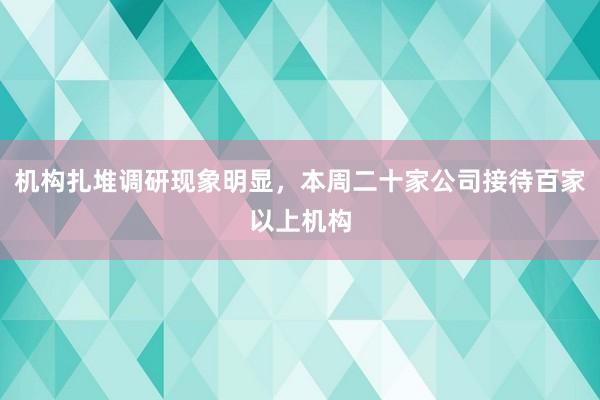 机构扎堆调研现象明显，本周二十家公司接待百家以上机构