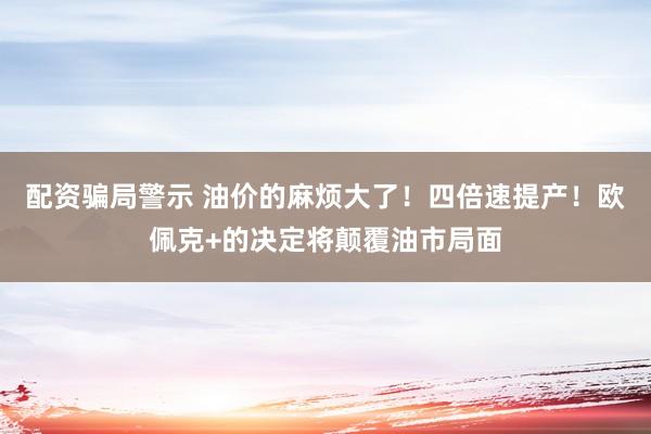 配资骗局警示 油价的麻烦大了！四倍速提产！欧佩克+的决定将颠覆油市局面