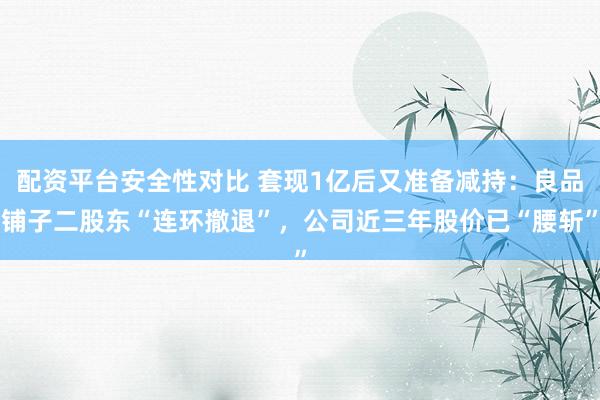 配资平台安全性对比 套现1亿后又准备减持：良品铺子二股东“连环撤退”，公司近三年股价已“腰斩”