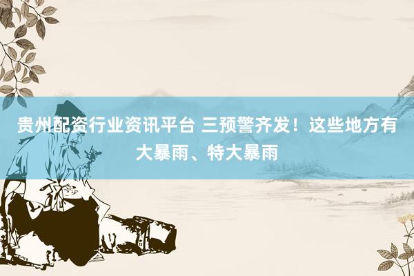 贵州配资行业资讯平台 三预警齐发！这些地方有大暴雨、特大暴雨