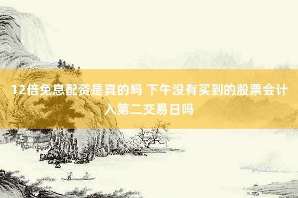 12倍免息配资是真的吗 下午没有买到的股票会计入第二交易日吗