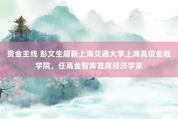 资金主线 彭文生履新上海交通大学上海高级金融学院，任高金智库首席经济学家