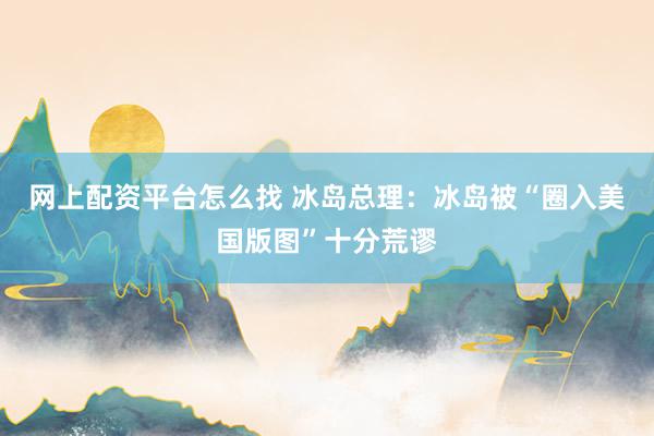 网上配资平台怎么找 冰岛总理：冰岛被“圈入美国版图”十分荒谬