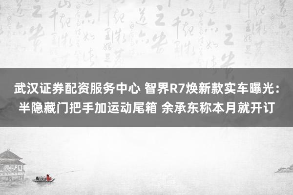 武汉证券配资服务中心 智界R7焕新款实车曝光：半隐藏门把手加运动尾箱 余承东称本月就开订