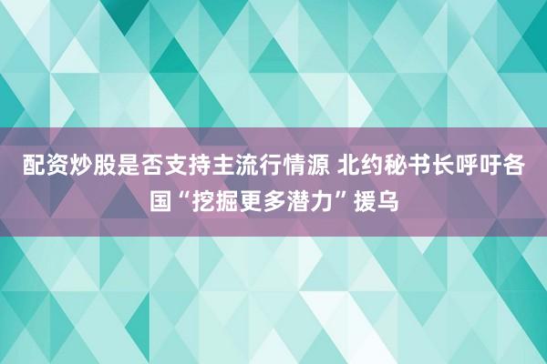 配资炒股是否支持主流行情源 北约秘书长呼吁各国“挖掘更多潜力”援乌
