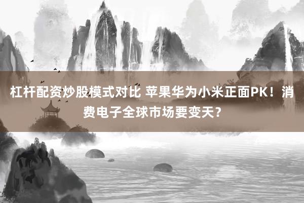 杠杆配资炒股模式对比 苹果华为小米正面PK！消费电子全球市场要变天？
