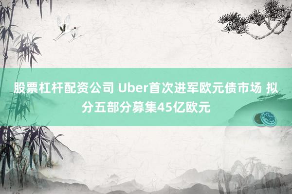 股票杠杆配资公司 Uber首次进军欧元债市场 拟分五部分募集45亿欧元