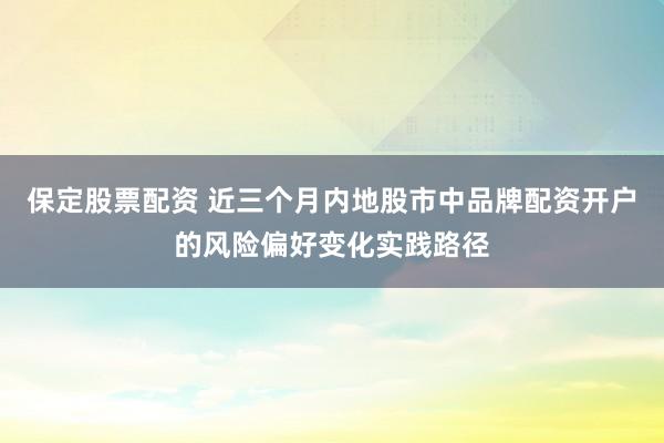 保定股票配资 近三个月内地股市中品牌配资开户的风险偏好变化实践路径
