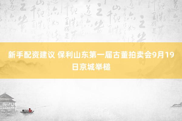 新手配资建议 保利山东第一届古董拍卖会9月19日京城举槌