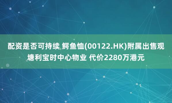 配资是否可持续 鳄鱼恤(00122.HK)附属出售观塘利宝时中心物业 代价2280万港元