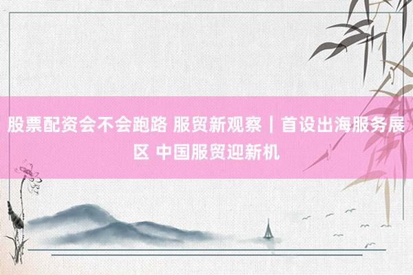 股票配资会不会跑路 服贸新观察｜首设出海服务展区 中国服贸迎新机