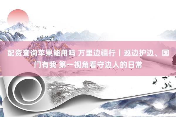 配资查询苹果能用吗 万里边疆行丨巡边护边、国门有我 第一视角看守边人的日常