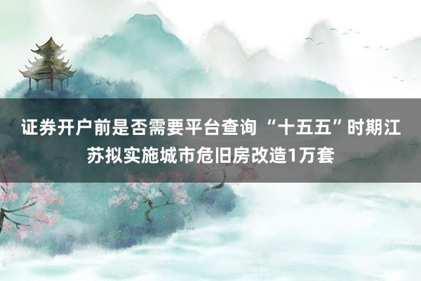证券开户前是否需要平台查询 “十五五”时期江苏拟实施城市危旧房改造1万套