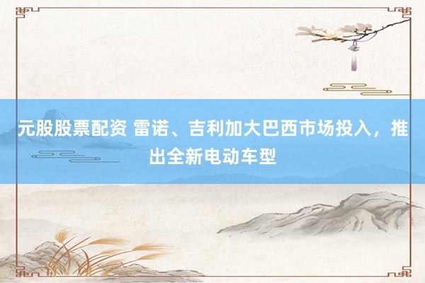 元股股票配资 雷诺、吉利加大巴西市场投入，推出全新电动车型