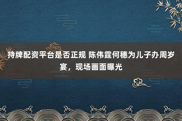持牌配资平台是否正规 陈伟霆何穗为儿子办周岁宴，现场画面曝光