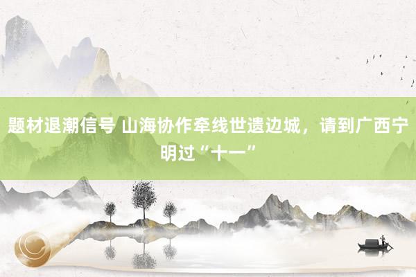 题材退潮信号 山海协作牵线世遗边城，请到广西宁明过“十一”