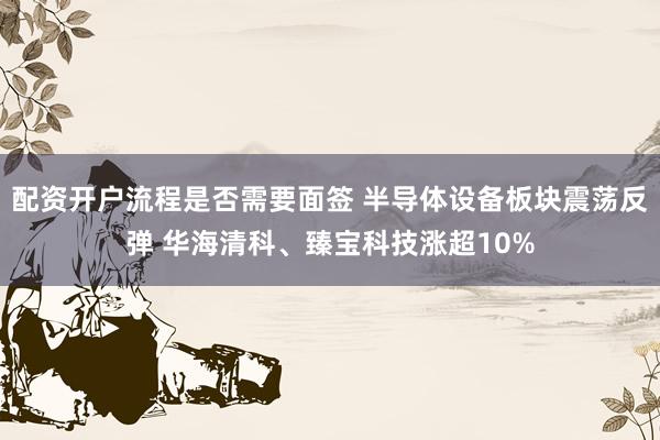 配资开户流程是否需要面签 半导体设备板块震荡反弹 华海清科、臻宝科技涨超10%