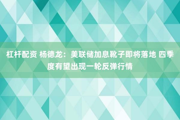 杠杆配资 杨德龙：美联储加息靴子即将落地 四季度有望出现一轮反弹行情