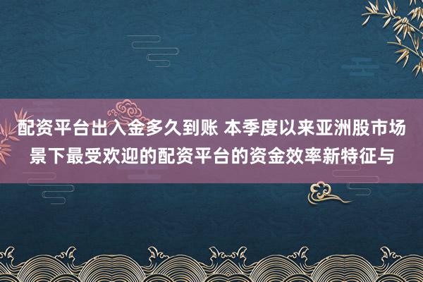配资平台出入金多久到账 本季度以来亚洲股市场景下最受欢迎的配资平台的资金效率新特征与